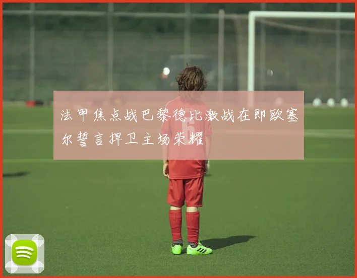 法甲焦点战巴黎德比激战在即欧塞尔誓言捍卫主场荣耀
