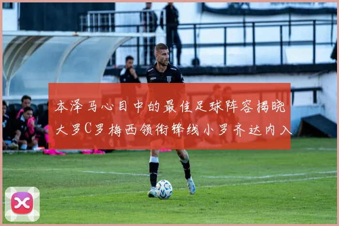 本泽马心目中的最佳足球阵容揭晓大罗C罗梅西领衔锋线小罗齐达内入选