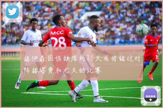 赫伊森因伤缺席约15天或将错过对阵赫塔费和尤文的比赛
