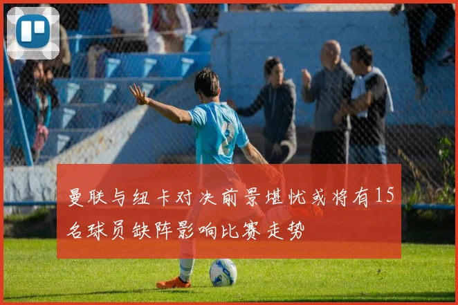 曼联与纽卡对决前景堪忧或将有15名球员缺阵影响比赛走势
