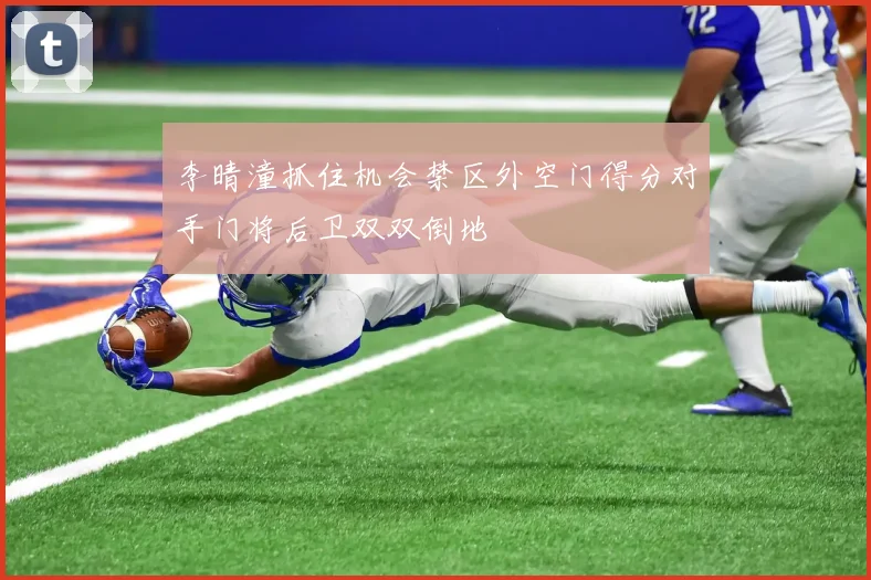 李晴潼抓住机会禁区外空门得分对手门将后卫双双倒地