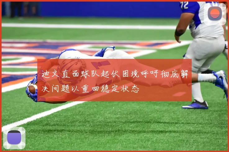 迪文直面球队起伏困境呼吁彻底解决问题以重回稳定状态