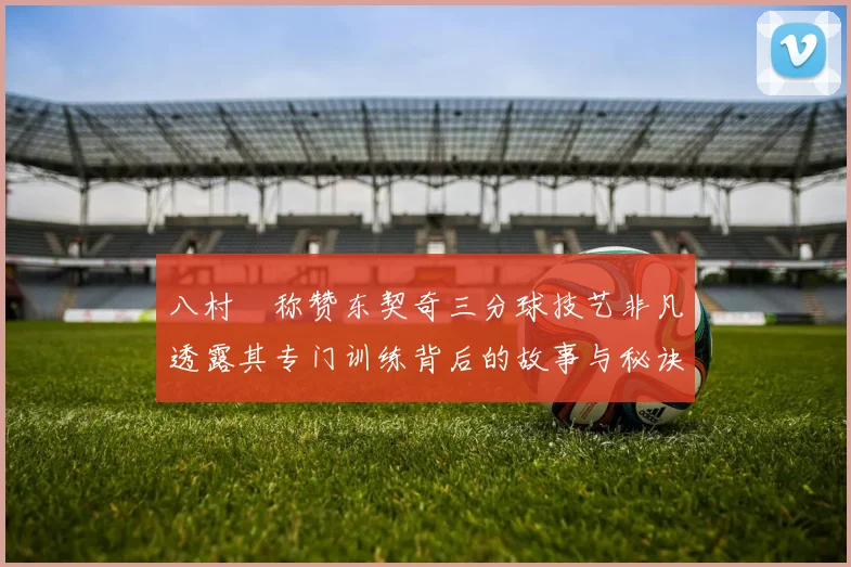 八村塁称赞东契奇三分球技艺非凡透露其专门训练背后的故事与秘诀