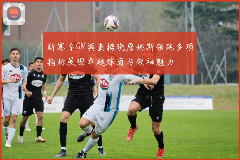 新赛季GM调查揭晓詹姆斯领跑多项指标展现卓越球商与领袖魅力
