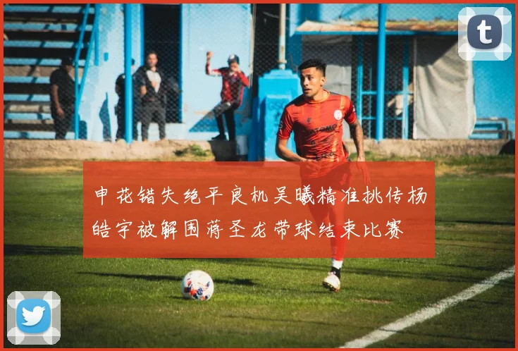 申花错失绝平良机吴曦精准挑传杨皓宇被解围蒋圣龙带球结束比赛